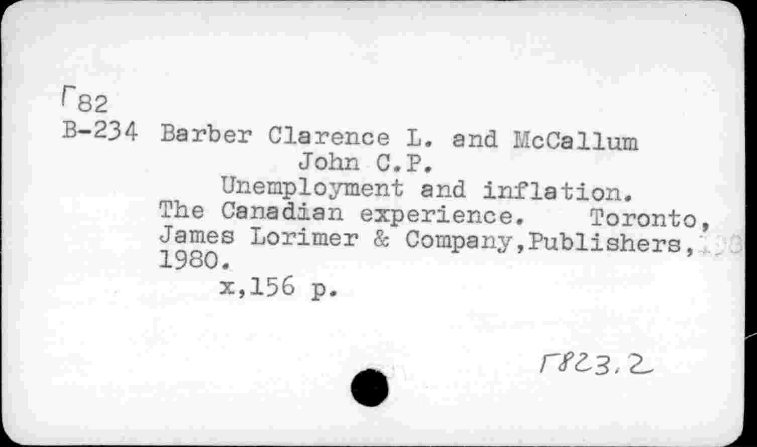 ﻿r 82
B-234 Barber Clarence L. and McCallum John C.P.
Unemployment and inflation.
The Canadian experience. Toronto
1980S Lorimer & Company,Publishers, x,156 p.